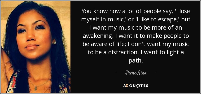 You know how a lot of people say, 'I lose myself in music,' or 'I like to escape,' but I want my music to be more of an awakening. I want it to make people to be aware of life; I don't want my music to be a distraction. I want to light a path. - Jhene Aiko