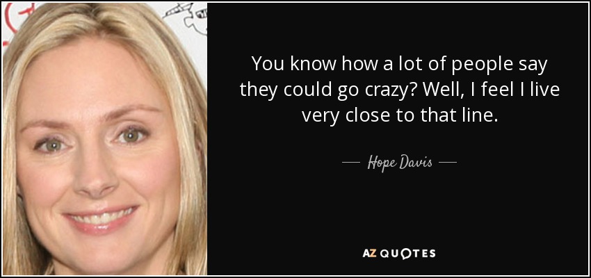 You know how a lot of people say they could go crazy? Well, I feel I live very close to that line. - Hope Davis
