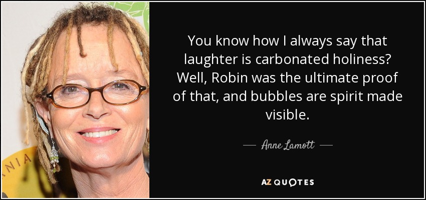 You know how I always say that laughter is carbonated holiness? Well, Robin was the ultimate proof of that, and bubbles are spirit made visible. - Anne Lamott