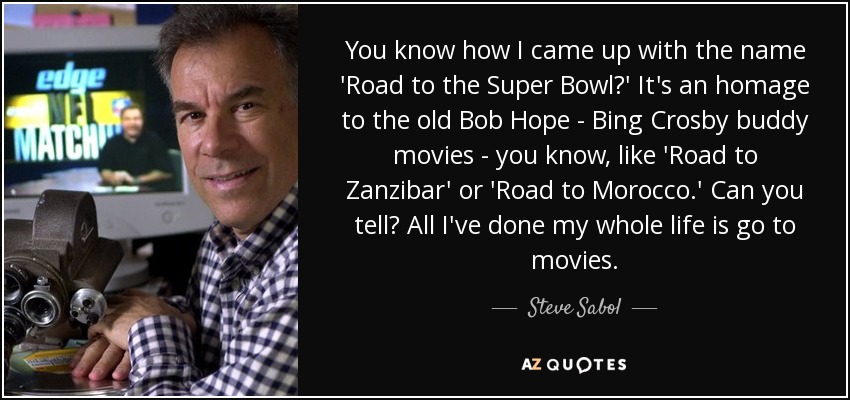 You know how I came up with the name 'Road to the Super Bowl?' It's an homage to the old Bob Hope - Bing Crosby buddy movies - you know, like 'Road to Zanzibar' or 'Road to Morocco.' Can you tell? All I've done my whole life is go to movies. - Steve Sabol