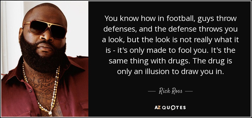 You know how in football, guys throw defenses, and the defense throws you a look, but the look is not really what it is - it's only made to fool you. It's the same thing with drugs. The drug is only an illusion to draw you in. - Rick Ross