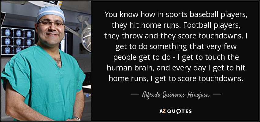 You know how in sports baseball players, they hit home runs. Football players, they throw and they score touchdowns. I get to do something that very few people get to do - I get to touch the human brain, and every day I get to hit home runs, I get to score touchdowns. - Alfredo Quinones-Hinojosa