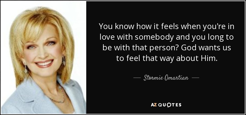 You know how it feels when you're in love with somebody and you long to be with that person? God wants us to feel that way about Him. - Stormie Omartian