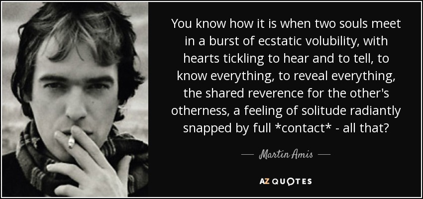 You know how it is when two souls meet in a burst of ecstatic volubility, with hearts tickling to hear and to tell, to know everything, to reveal everything, the shared reverence for the other's otherness, a feeling of solitude radiantly snapped by full *contact* - all that? - Martin Amis