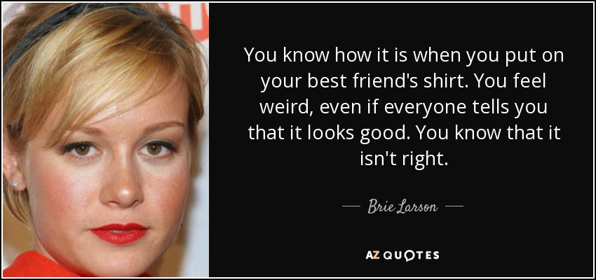 You know how it is when you put on your best friend's shirt. You feel weird, even if everyone tells you that it looks good. You know that it isn't right. - Brie Larson