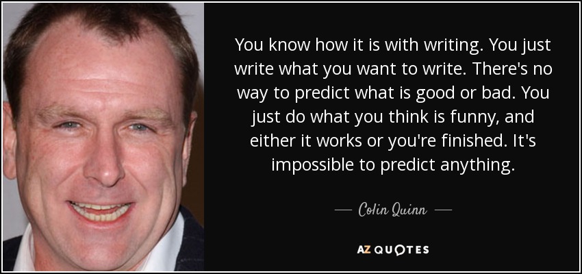 You know how it is with writing. You just write what you want to write. There's no way to predict what is good or bad. You just do what you think is funny, and either it works or you're finished. It's impossible to predict anything. - Colin Quinn