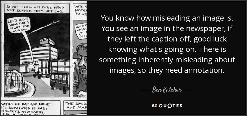 You know how misleading an image is. You see an image in the newspaper, if they left the caption off, good luck knowing what's going on. There is something inherently misleading about images, so they need annotation. - Ben Katchor