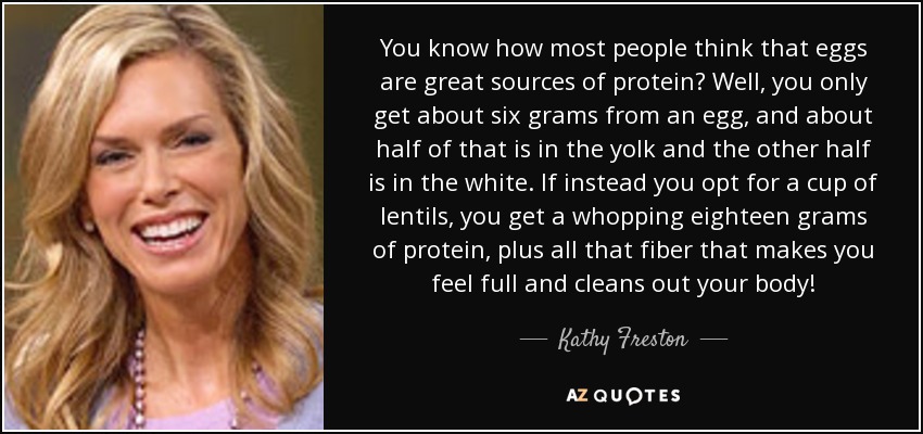 You know how most people think that eggs are great sources of protein? Well, you only get about six grams from an egg, and about half of that is in the yolk and the other half is in the white. If instead you opt for a cup of lentils, you get a whopping eighteen grams of protein, plus all that fiber that makes you feel full and cleans out your body! - Kathy Freston