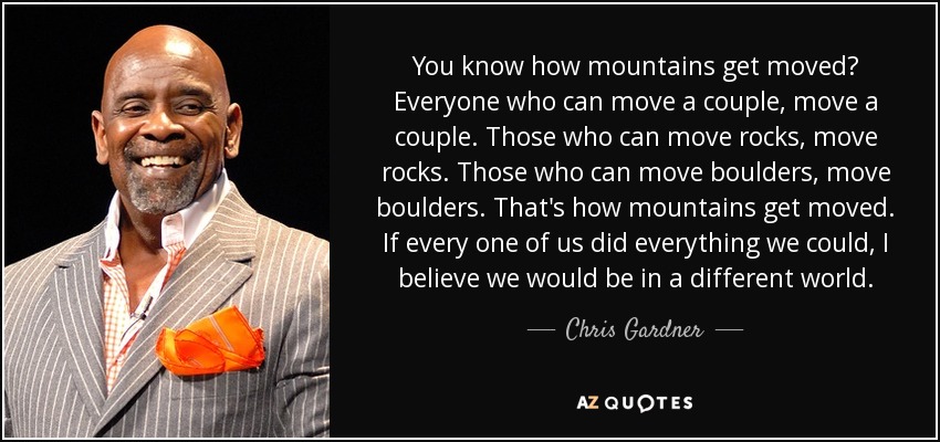 You know how mountains get moved? Everyone who can move a couple, move a couple. Those who can move rocks, move rocks. Those who can move boulders, move boulders. That's how mountains get moved. If every one of us did everything we could, I believe we would be in a different world. - Chris Gardner