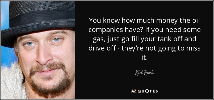 You know how much money the oil companies have? If you need some gas, just go fill your tank off and drive off - they're not going to miss it. - Kid Rock
