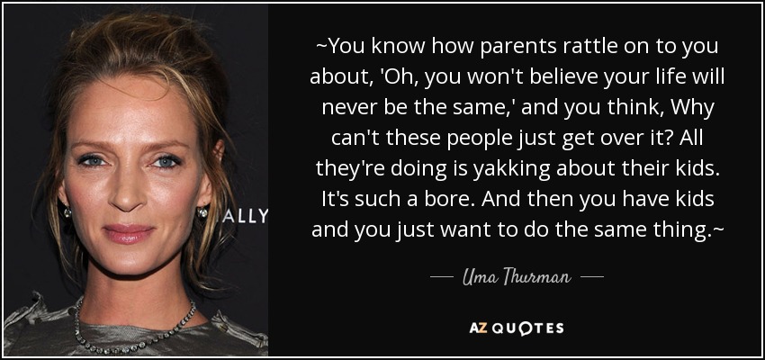 ~You know how parents rattle on to you about, 'Oh, you won't believe your life will never be the same,' and you think, Why can't these people just get over it? All they're doing is yakking about their kids. It's such a bore. And then you have kids and you just want to do the same thing.~ - Uma Thurman