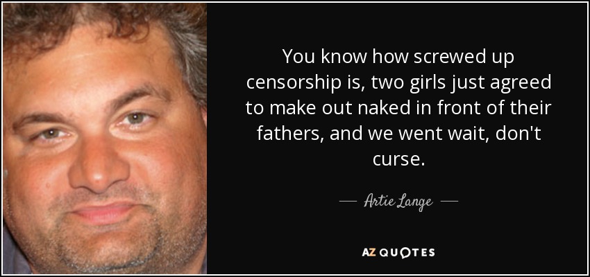 You know how screwed up censorship is, two girls just agreed to make out naked in front of their fathers, and we went wait, don't curse. - Artie Lange