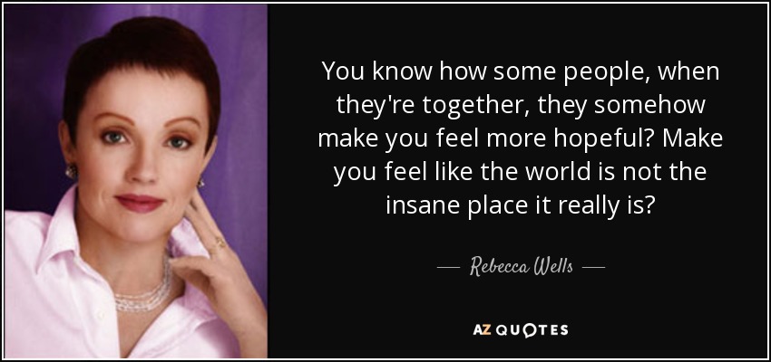 You know how some people, when they're together, they somehow make you feel more hopeful? Make you feel like the world is not the insane place it really is? - Rebecca Wells