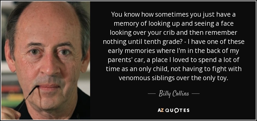 You know how sometimes you just have a memory of looking up and seeing a face looking over your crib and then remember nothing until tenth grade? - I have one of these early memories where I'm in the back of my parents' car, a place I loved to spend a lot of time as an only child, not having to fight with venomous siblings over the only toy. - Billy Collins