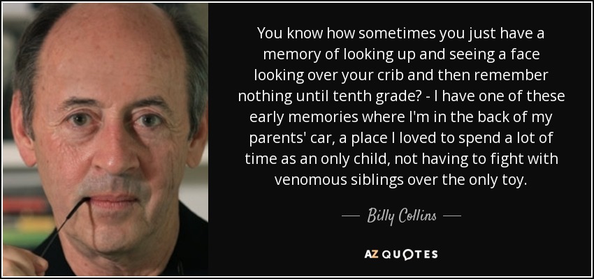 You know how sometimes you just have a memory of looking up and seeing a face looking over your crib and then remember nothing until tenth grade? - I have one of these early memories where I'm in the back of my parents' car, a place I loved to spend a lot of time as an only child, not having to fight with venomous siblings over the only toy. - Billy Collins