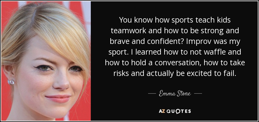 You know how sports teach kids teamwork and how to be strong and brave and confident? Improv was my sport. I learned how to not waffle and how to hold a conversation, how to take risks and actually be excited to fail. - Emma Stone