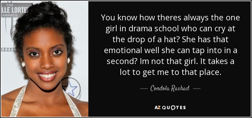 You know how theres always the one girl in drama school who can cry at the drop of a hat? She has that emotional well she can tap into in a second? Im not that girl. It takes a lot to get me to that place. - Condola Rashad