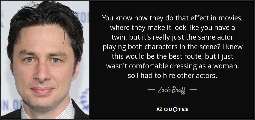 You know how they do that effect in movies, where they make it look like you have a twin, but it's really just the same actor playing both characters in the scene? I knew this would be the best route, but I just wasn't comfortable dressing as a woman, so I had to hire other actors. - Zach Braff