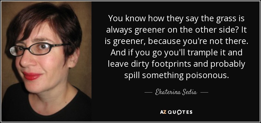 You know how they say the grass is always greener on the other side? It is greener, because you're not there. And if you go you'll trample it and leave dirty footprints and probably spill something poisonous. - Ekaterina Sedia