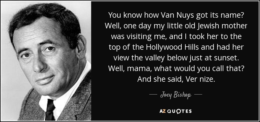You know how Van Nuys got its name? Well, one day my little old Jewish mother was visiting me, and I took her to the top of the Hollywood Hills and had her view the valley below just at sunset. Well, mama, what would you call that? And she said, Ver nize. - Joey Bishop