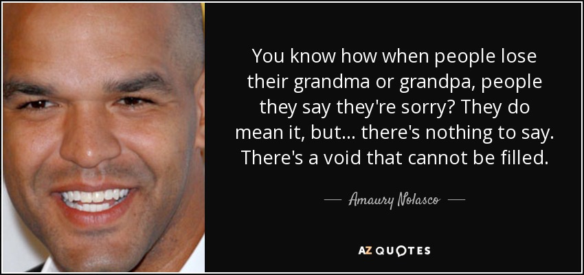 You know how when people lose their grandma or grandpa, people they say they're sorry? They do mean it, but... there's nothing to say. There's a void that cannot be filled. - Amaury Nolasco
