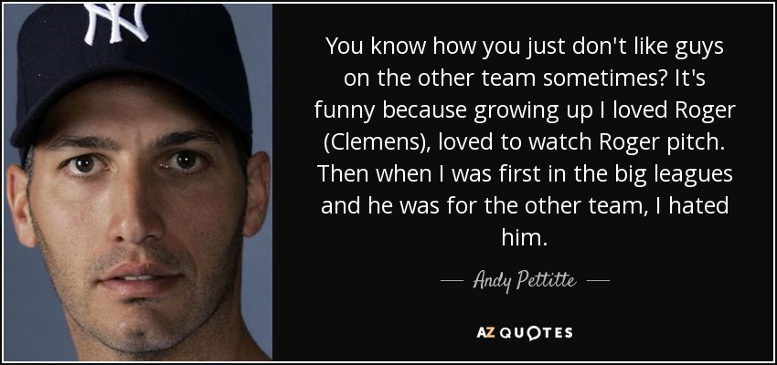 You know how you just don't like guys on the other team sometimes? It's funny because growing up I loved Roger (Clemens), loved to watch Roger pitch. Then when I was first in the big leagues and he was for the other team, I hated him. - Andy Pettitte