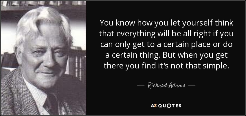 You know how you let yourself think that everything will be all right if you can only get to a certain place or do a certain thing. But when you get there you find it's not that simple. - Richard Adams