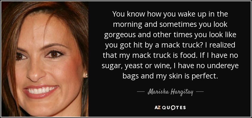 You know how you wake up in the morning and sometimes you look gorgeous and other times you look like you got hit by a mack truck? I realized that my mack truck is food. If I have no sugar, yeast or wine, I have no undereye bags and my skin is perfect. - Mariska Hargitay