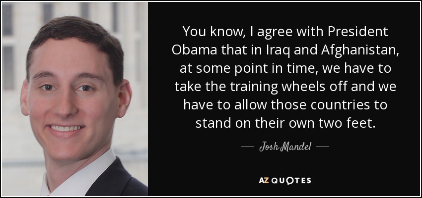 You know, I agree with President Obama that in Iraq and Afghanistan, at some point in time, we have to take the training wheels off and we have to allow those countries to stand on their own two feet. - Josh Mandel