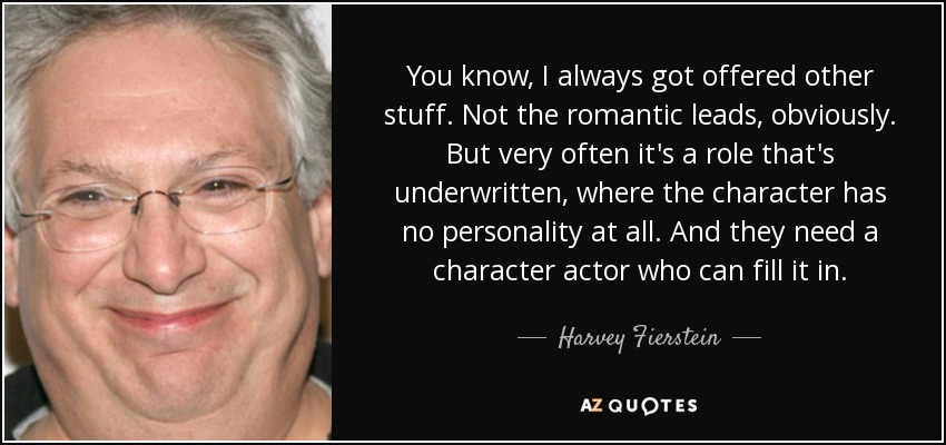 You know, I always got offered other stuff. Not the romantic leads, obviously. But very often it's a role that's underwritten, where the character has no personality at all. And they need a character actor who can fill it in. - Harvey Fierstein
