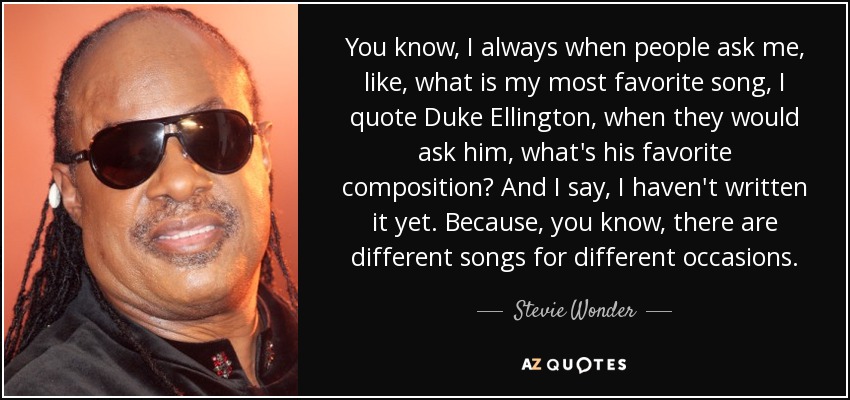 You know, I always when people ask me, like, what is my most favorite song, I quote Duke Ellington, when they would ask him, what's his favorite composition? And I say, I haven't written it yet. Because, you know, there are different songs for different occasions. - Stevie Wonder