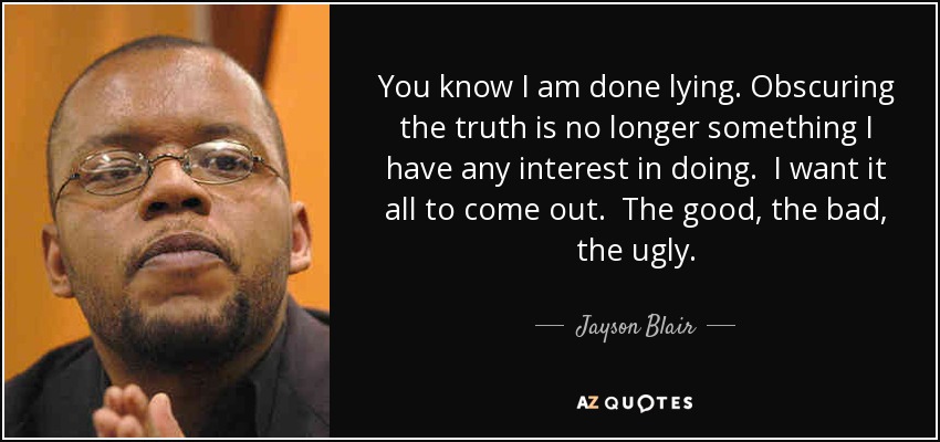 You know I am done lying. Obscuring the truth is no longer something I have any interest in doing. I want it all to come out. The good, the bad, the ugly. - Jayson Blair