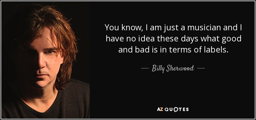 You know, I am just a musician and I have no idea these days what good and bad is in terms of labels. - Billy Sherwood