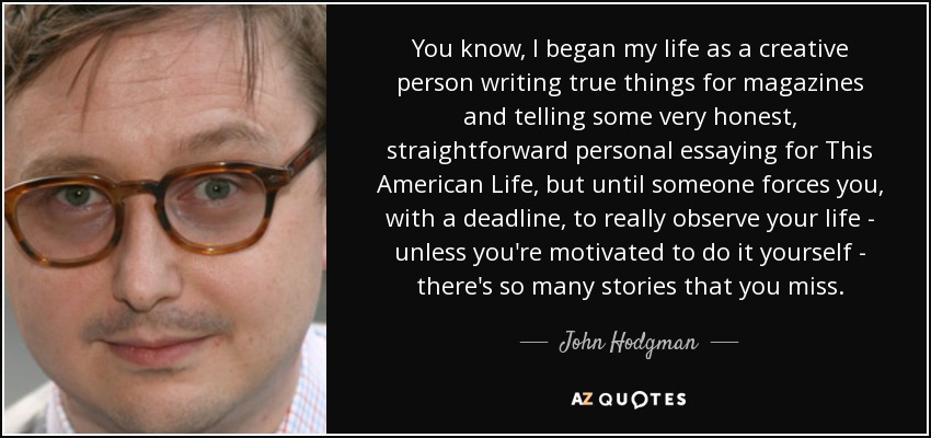 You know, I began my life as a creative person writing true things for magazines and telling some very honest, straightforward personal essaying for This American Life, but until someone forces you, with a deadline, to really observe your life - unless you're motivated to do it yourself - there's so many stories that you miss. - John Hodgman