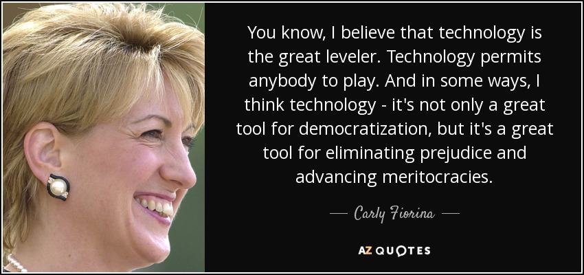 You know, I believe that technology is the great leveler. Technology permits anybody to play. And in some ways, I think technology - it's not only a great tool for democratization, but it's a great tool for eliminating prejudice and advancing meritocracies. - Carly Fiorina