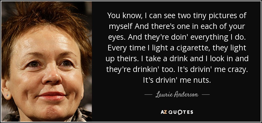 You know, I can see two tiny pictures of myself And there's one in each of your eyes. And they're doin' everything I do. Every time I light a cigarette, they light up theirs. I take a drink and I look in and they're drinkin' too. It's drivin' me crazy. It's drivin' me nuts. - Laurie Anderson