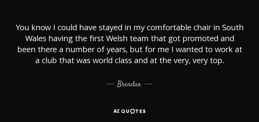You know I could have stayed in my comfortable chair in South Wales having the first Welsh team that got promoted and been there a number of years, but for me I wanted to work at a club that was world class and at the very, very top. - Brendan
