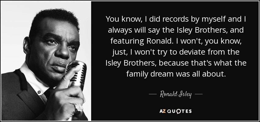You know, I did records by myself and I always will say the Isley Brothers, and featuring Ronald. I won't, you know, just, I won't try to deviate from the Isley Brothers, because that's what the family dream was all about. - Ronald Isley