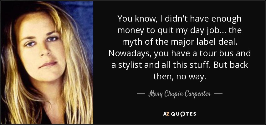 You know, I didn't have enough money to quit my day job... the myth of the major label deal. Nowadays, you have a tour bus and a stylist and all this stuff. But back then, no way. - Mary Chapin Carpenter