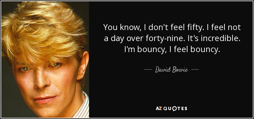 You know, I don't feel fifty. I feel not a day over forty-nine. It's incredible. I'm bouncy, I feel bouncy. - David Bowie