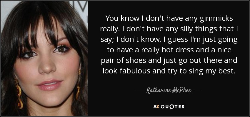 You know I don't have any gimmicks really. I don't have any silly things that I say; I don't know, I guess I'm just going to have a really hot dress and a nice pair of shoes and just go out there and look fabulous and try to sing my best. - Katharine McPhee