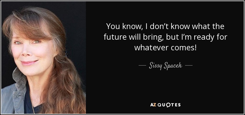 You know, I don’t know what the future will bring, but I’m ready for whatever comes! - Sissy Spacek
