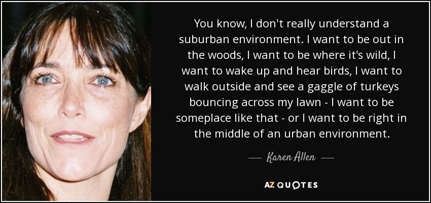 You know, I don't really understand a suburban environment. I want to be out in the woods, I want to be where it's wild, I want to wake up and hear birds, I want to walk outside and see a gaggle of turkeys bouncing across my lawn - I want to be someplace like that - or I want to be right in the middle of an urban environment. - Karen Allen