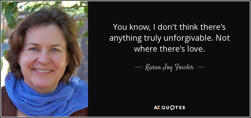 You know, I don't think there's anything truly unforgivable. Not where there's love. - Karen Joy Fowler