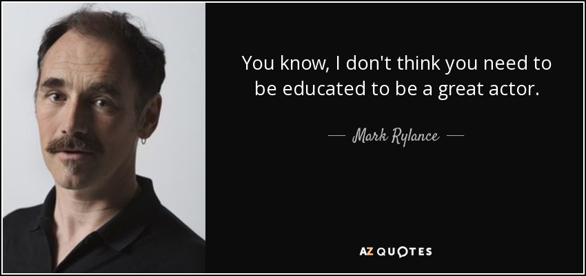 You know, I don't think you need to be educated to be a great actor. - Mark Rylance