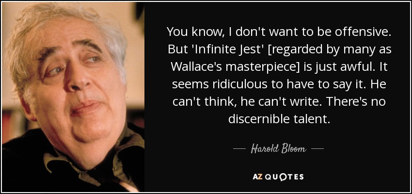 You know, I don't want to be offensive. But 'Infinite Jest' [regarded by many as Wallace's masterpiece] is just awful. It seems ridiculous to have to say it. He can't think, he can't write. There's no discernible talent. - Harold Bloom