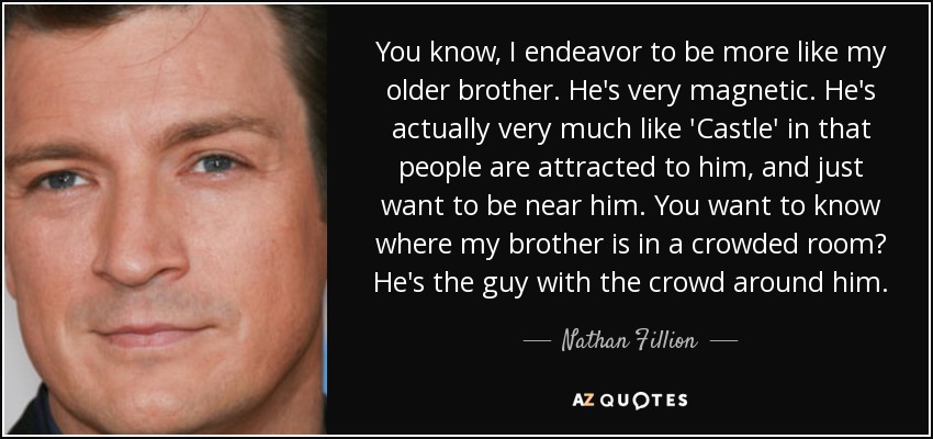 You know, I endeavor to be more like my older brother. He's very magnetic. He's actually very much like 'Castle' in that people are attracted to him, and just want to be near him. You want to know where my brother is in a crowded room? He's the guy with the crowd around him. - Nathan Fillion