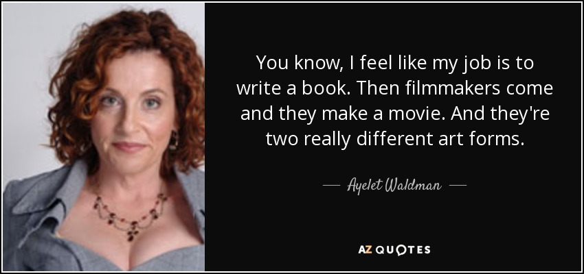 You know, I feel like my job is to write a book. Then filmmakers come and they make a movie. And they're two really different art forms. - Ayelet Waldman