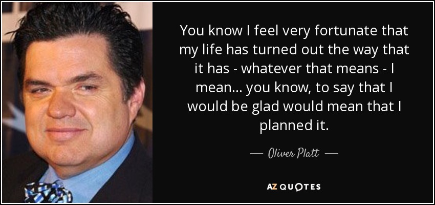 You know I feel very fortunate that my life has turned out the way that it has - whatever that means - I mean... you know, to say that I would be glad would mean that I planned it. - Oliver Platt