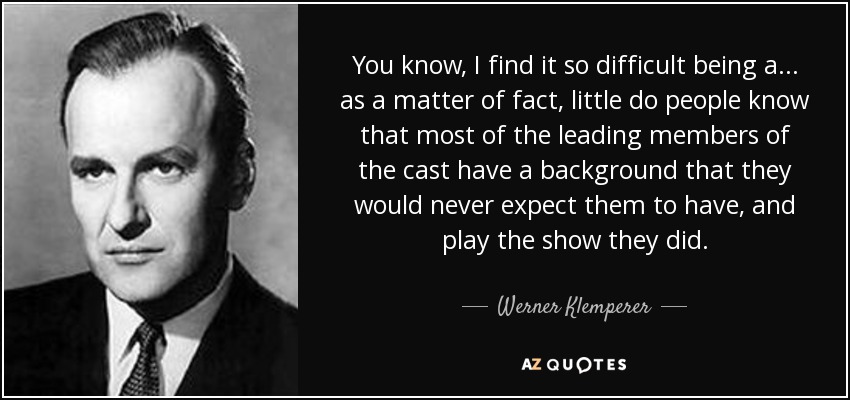 You know, I find it so difficult being a... as a matter of fact, little do people know that most of the leading members of the cast have a background that they would never expect them to have, and play the show they did. - Werner Klemperer